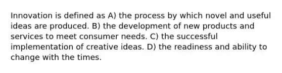 Innovation is defined as A) the process by which novel and useful ideas are produced. B) the development of new products and services to meet consumer needs. C) the successful implementation of creative ideas. D) the readiness and ability to change with the times.