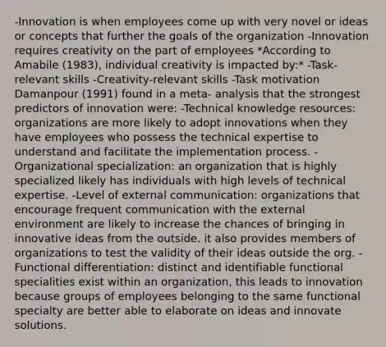 -Innovation is when employees come up with very novel or ideas or concepts that further the goals of the organization -Innovation requires creativity on the part of employees *According to Amabile (1983), individual creativity is impacted by:* -Task-relevant skills -Creativity-relevant skills -Task motivation Damanpour (1991) found in a meta- analysis that the strongest predictors of innovation were: -Technical knowledge resources: organizations are more likely to adopt innovations when they have employees who possess the technical expertise to understand and facilitate the implementation process. -Organizational specialization: an organization that is highly specialized likely has individuals with high levels of technical expertise. -Level of external communication: organizations that encourage frequent communication with the external environment are likely to increase the chances of bringing in innovative ideas from the outside. it also provides members of organizations to test the validity of their ideas outside the org. -Functional differentiation: distinct and identifiable functional specialities exist within an organization, this leads to innovation because groups of employees belonging to the same functional specialty are better able to elaborate on ideas and innovate solutions.