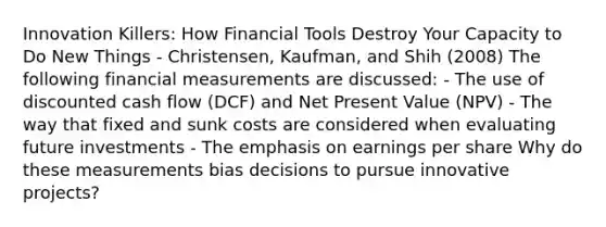 Innovation Killers: How Financial Tools Destroy Your Capacity to Do New Things - Christensen, Kaufman, and Shih (2008) The following financial measurements are discussed: - The use of discounted cash flow (DCF) and Net Present Value (NPV) - The way that fixed and sunk costs are considered when evaluating future investments - The emphasis on earnings per share Why do these measurements bias decisions to pursue innovative projects?