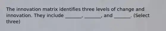 The innovation matrix identifies three levels of change and innovation. They include _______, _______, and _______. (Select three)