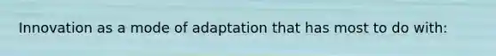 Innovation as a mode of adaptation that has most to do with:
