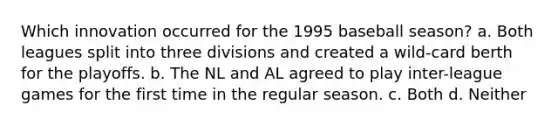 Which innovation occurred for the 1995 baseball season? a. Both leagues split into three divisions and created a wild-card berth for the playoffs. b. The NL and AL agreed to play inter-league games for the first time in the regular season. c. Both d. Neither