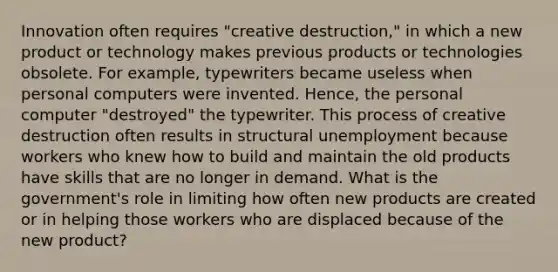 Innovation often requires "creative destruction," in which a new product or technology makes previous products or technologies obsolete. For example, typewriters became useless when personal computers were invented. Hence, the personal computer "destroyed" the typewriter. This process of creative destruction often results in structural unemployment because workers who knew how to build and maintain the old products have skills that are no longer in demand. What is the government's role in limiting how often new products are created or in helping those workers who are displaced because of the new product?