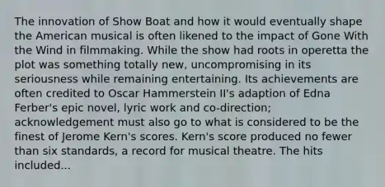 The innovation of Show Boat and how it would eventually shape <a href='https://www.questionai.com/knowledge/keiVE7hxWY-the-american' class='anchor-knowledge'>the american</a> musical is often likened to the impact of Gone With the Wind in filmmaking. While the show had roots in operetta the plot was something totally new, uncompromising in its seriousness while remaining entertaining. Its achievements are often credited to Oscar Hammerstein II's adaption of Edna Ferber's epic novel, lyric work and co-direction; acknowledgement must also go to what is considered to be the finest of Jerome Kern's scores. Kern's score produced no fewer than six standards, a record for musical theatre. The hits included...