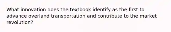 What innovation does the textbook identify as the first to advance overland transportation and contribute to the market revolution?