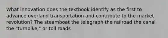 What innovation does the textbook identify as the first to advance overland transportation and contribute to the market revolution? The steamboat the telegraph the railroad the canal the "turnpike," or toll roads