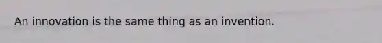 An innovation is the same thing as an invention.