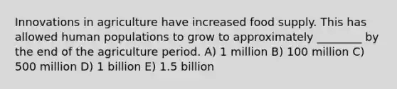 Innovations in agriculture have increased food supply. This has allowed human populations to grow to approximately ________ by the end of the agriculture period. A) 1 million B) 100 million C) 500 million D) 1 billion E) 1.5 billion