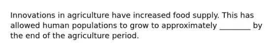 Innovations in agriculture have increased food supply. This has allowed human populations to grow to approximately ________ by the end of the agriculture period.