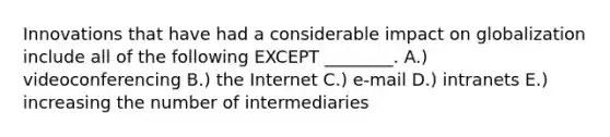 Innovations that have had a considerable impact on globalization include all of the following EXCEPT​ ________. A.) videoconferencing B.) the Internet C.) e-mail D.) intranets E.) increasing the number of intermediaries