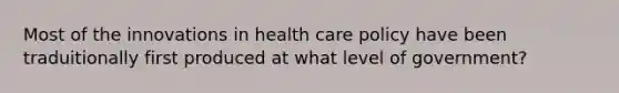 Most of the innovations in <a href='https://www.questionai.com/knowledge/kk3UXvliaq-health-care-policy' class='anchor-knowledge'>health care policy</a> have been traduitionally first produced at what level of government?