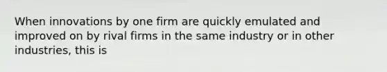 When innovations by one firm are quickly emulated and improved on by rival firms in the same industry or in other industries, this is