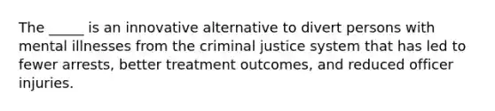 The _____ is an innovative alternative to divert persons with mental illnesses from the criminal justice system that has led to fewer arrests, better treatment outcomes, and reduced officer injuries.