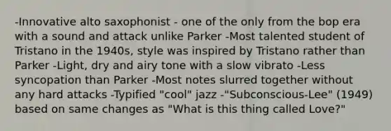 -Innovative alto saxophonist - one of the only from the bop era with a sound and attack unlike Parker -Most talented student of Tristano in the 1940s, style was inspired by Tristano rather than Parker -Light, dry and airy tone with a slow vibrato -Less syncopation than Parker -Most notes slurred together without any hard attacks -Typified "cool" jazz -"Subconscious-Lee" (1949) based on same changes as "What is this thing called Love?"