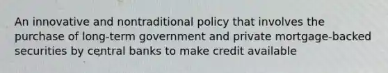 An innovative and nontraditional policy that involves the purchase of long-term government and private mortgage-backed securities by central banks to make credit available