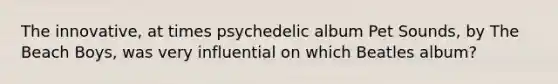 The innovative, at times psychedelic album Pet Sounds, by The Beach Boys, was very influential on which Beatles album?