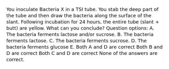 You inoculate Bacteria X in a TSI tube. You stab the deep part of the tube and then draw the bacteria along the surface of the slant. Following incubation for 24 hours, the entire tube (slant + butt) are yellow. What can you conclude? Question options: A. The bacteria ferments lactose and/or sucrose. B. The bacteria ferments lactose. C. The bacteria ferments sucrose. D. The bacteria ferments glucose E. Both A and D are correct Both B and D are correct Both C and D are correct None of the answers are correct.