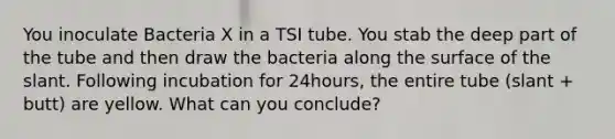 You inoculate Bacteria X in a TSI tube. You stab the deep part of the tube and then draw the bacteria along the surface of the slant. Following incubation for 24hours, the entire tube (slant + butt) are yellow. What can you conclude?