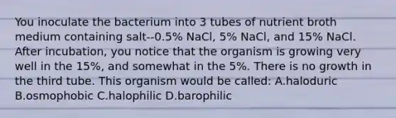 You inoculate the bacterium into 3 tubes of nutrient broth medium containing salt--0.5% NaCl, 5% NaCl, and 15% NaCl. After incubation, you notice that the organism is growing very well in the 15%, and somewhat in the 5%. There is no growth in the third tube. This organism would be called: A.haloduric B.osmophobic C.halophilic D.barophilic