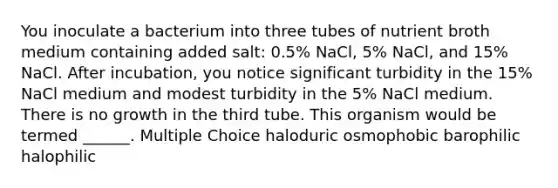 You inoculate a bacterium into three tubes of nutrient broth medium containing added salt: 0.5% NaCl, 5% NaCl, and 15% NaCl. After incubation, you notice significant turbidity in the 15% NaCl medium and modest turbidity in the 5% NaCl medium. There is no growth in the third tube. This organism would be termed ______. Multiple Choice haloduric osmophobic barophilic halophilic