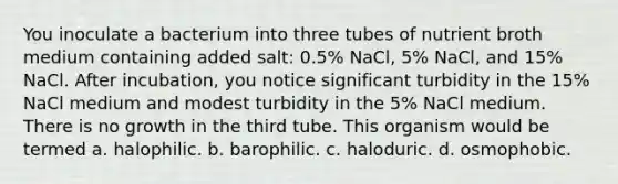 You inoculate a bacterium into three tubes of nutrient broth medium containing added salt: 0.5% NaCl, 5% NaCl, and 15% NaCl. After incubation, you notice significant turbidity in the 15% NaCl medium and modest turbidity in the 5% NaCl medium. There is no growth in the third tube. This organism would be termed a. halophilic. b. barophilic. c. haloduric. d. osmophobic.