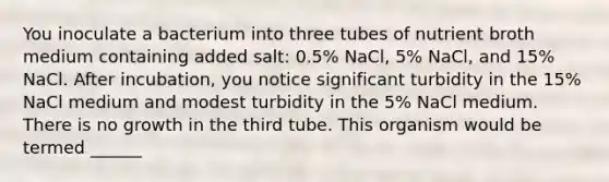 You inoculate a bacterium into three tubes of nutrient broth medium containing added salt: 0.5% NaCl, 5% NaCl, and 15% NaCl. After incubation, you notice significant turbidity in the 15% NaCl medium and modest turbidity in the 5% NaCl medium. There is no growth in the third tube. This organism would be termed ______