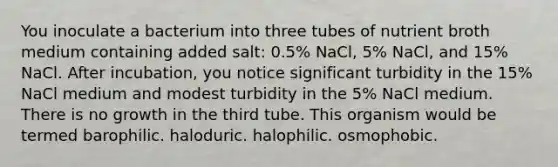 You inoculate a bacterium into three tubes of nutrient broth medium containing added salt: 0.5% NaCl, 5% NaCl, and 15% NaCl. After incubation, you notice significant turbidity in the 15% NaCl medium and modest turbidity in the 5% NaCl medium. There is no growth in the third tube. This organism would be termed barophilic. haloduric. halophilic. osmophobic.