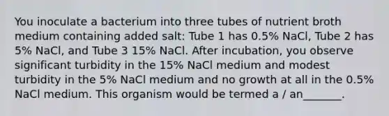 You inoculate a bacterium into three tubes of nutrient broth medium containing added salt: Tube 1 has 0.5% NaCl, Tube 2 has 5% NaCl, and Tube 3 15% NaCl. After incubation, you observe significant turbidity in the 15% NaCl medium and modest turbidity in the 5% NaCl medium and no growth at all in the 0.5% NaCl medium. This organism would be termed a / an_______.