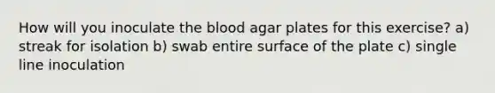 How will you inoculate <a href='https://www.questionai.com/knowledge/k7oXMfj7lk-the-blood' class='anchor-knowledge'>the blood</a> agar plates for this exercise? a) streak for isolation b) swab entire surface of the plate c) single line inoculation