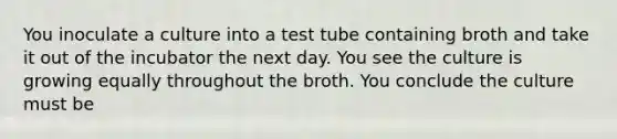 You inoculate a culture into a test tube containing broth and take it out of the incubator the next day. You see the culture is growing equally throughout the broth. You conclude the culture must be