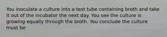 You inoculate a culture into a test tube containing broth and take it out of the incubator the next day. You see the culture is growing equally through the broth. You conclude the culture must be