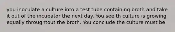 you inoculate a culture into a test tube containing broth and take it out of the incubator the next day. You see th culture is growing equally throughtout the broth. You conclude the culture must be