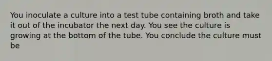 You inoculate a culture into a test tube containing broth and take it out of the incubator the next day. You see the culture is growing at the bottom of the tube. You conclude the culture must be