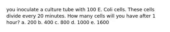 you inoculate a culture tube with 100 E. Coli cells. These cells divide every 20 minutes. How many cells will you have after 1 hour? a. 200 b. 400 c. 800 d. 1000 e. 1600