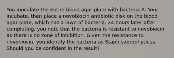 You inoculate the entire blood agar plate with bacteria A. Your incubate, then place a novobiocin antibiotic disk on <a href='https://www.questionai.com/knowledge/k7oXMfj7lk-the-blood' class='anchor-knowledge'>the blood</a> agar plate, which has a lawn of bacteria. 24 hours later after completing, you note that the bacteria is resistant to novobiocin, as there is no zone of inhibition. Given the resistance to novobiocin, you identify the bacteria as Staph saprophyticus. Should you be confident in the result?