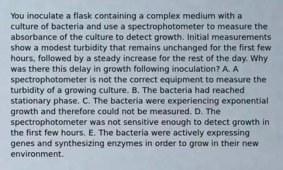 You inoculate a flask containing a complex medium with a culture of bacteria and use a spectrophotometer to measure the absorbance of the culture to detect growth. Initial measurements show a modest turbidity that remains unchanged for the first few hours, followed by a steady increase for the rest of the day. Why was there this delay in growth following inoculation? A. A spectrophotometer is not the correct equipment to measure the turbidity of a growing culture. B. The bacteria had reached stationary phase. C. The bacteria were experiencing exponential growth and therefore could not be measured. D. The spectrophotometer was not sensitive enough to detect growth in the first few hours. E. The bacteria were actively expressing genes and synthesizing enzymes in order to grow in their new environment.