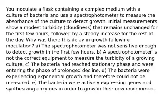 You inoculate a flask containing a complex medium with a culture of bacteria and use a spectrophotometer to measure the absorbance of the culture to detect growth. Initial measurements show a modest turbidity (cloudiness) that remains unchanged for the first few hours, followed by a steady increase for the rest of the day. Why was there this delay in growth following inoculation? a) The spectrophotometer was not sensitive enough to detect growth in the first few hours. b) A spectrophotometer is not the correct equipment to measure the turbidity of a growing culture. c) The bacteria had reached stationary phase and were entering the phase of prolonged decline. d) The bacteria were experiencing exponential growth and therefore could not be measured. e) The bacteria were actively expressing genes and synthesizing enzymes in order to grow in their new environment.