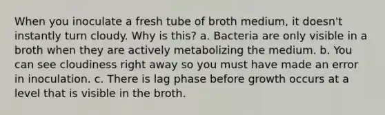 When you inoculate a fresh tube of broth medium, it doesn't instantly turn cloudy. Why is this? a. Bacteria are only visible in a broth when they are actively metabolizing the medium. b. You can see cloudiness right away so you must have made an error in inoculation. c. There is lag phase before growth occurs at a level that is visible in the broth.