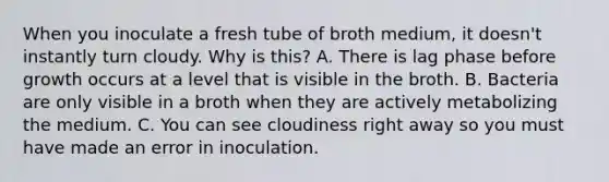 When you inoculate a fresh tube of broth medium, it doesn't instantly turn cloudy. Why is this? A. There is lag phase before growth occurs at a level that is visible in the broth. B. Bacteria are only visible in a broth when they are actively metabolizing the medium. C. You can see cloudiness right away so you must have made an error in inoculation.