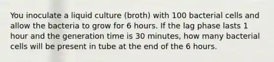 You inoculate a liquid culture (broth) with 100 bacterial cells and allow the bacteria to grow for 6 hours. If the lag phase lasts 1 hour and the generation time is 30 minutes, how many bacterial cells will be present in tube at the end of the 6 hours.