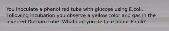 You inoculate a phenol red tube with glucose using E.coli. Following incubation you observe a yellow color and gas in the inverted Durham tube. What can you deduce about E.coli?