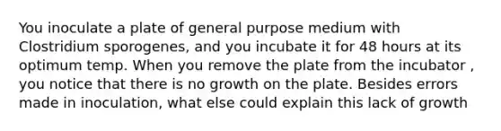 You inoculate a plate of general purpose medium with Clostridium sporogenes, and you incubate it for 48 hours at its optimum temp. When you remove the plate from the incubator , you notice that there is no growth on the plate. Besides errors made in inoculation, what else could explain this lack of growth