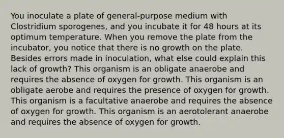 You inoculate a plate of general-purpose medium with Clostridium sporogenes, and you incubate it for 48 hours at its optimum temperature. When you remove the plate from the incubator, you notice that there is no growth on the plate. Besides errors made in inoculation, what else could explain this lack of growth? This organism is an obligate anaerobe and requires the absence of oxygen for growth. This organism is an obligate aerobe and requires the presence of oxygen for growth. This organism is a facultative anaerobe and requires the absence of oxygen for growth. This organism is an aerotolerant anaerobe and requires the absence of oxygen for growth.