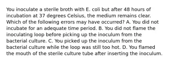 You inoculate a sterile broth with E. coli but after 48 hours of incubation at 37 degrees Celsius, the medium remains clear. Which of the following errors may have occurred? A. You did not incubate for an adequate time period. B. You did not flame the inoculating loop before picking up the inoculum from the bacterial culture. C. You picked up the inoculum from the bacterial culture while the loop was still too hot. D. You flamed the mouth of the sterile culture tube after inserting the inoculum.