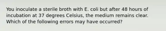 You inoculate a sterile broth with E. coli but after 48 hours of incubation at 37 degrees Celsius, the medium remains clear. Which of the following errors may have occurred?