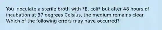 You inoculate a sterile broth with *E. coli* but after 48 hours of incubation at 37 degrees Celsius, the medium remains clear. Which of the following errors may have occurred?