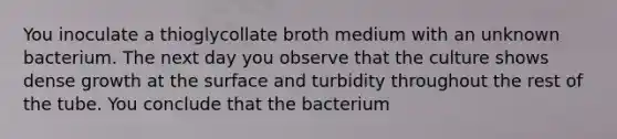 You inoculate a thioglycollate broth medium with an unknown bacterium. The next day you observe that the culture shows dense growth at the surface and turbidity throughout the rest of the tube. You conclude that the bacterium