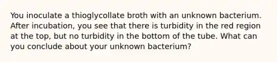 You inoculate a thioglycollate broth with an unknown bacterium. After incubation, you see that there is turbidity in the red region at the top, but no turbidity in the bottom of the tube. What can you conclude about your unknown bacterium?