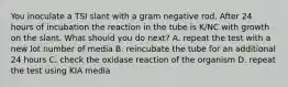 You inoculate a TSI slant with a gram negative rod. After 24 hours of incubation the reaction in the tube is K/NC with growth on the slant. What should you do next? A. repeat the test with a new lot number of media B. reincubate the tube for an additional 24 hours C. check the oxidase reaction of the organism D. repeat the test using KIA media