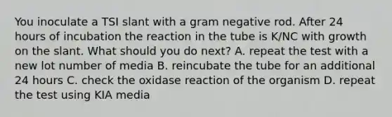 You inoculate a TSI slant with a gram negative rod. After 24 hours of incubation the reaction in the tube is K/NC with growth on the slant. What should you do next? A. repeat the test with a new lot number of media B. reincubate the tube for an additional 24 hours C. check the oxidase reaction of the organism D. repeat the test using KIA media